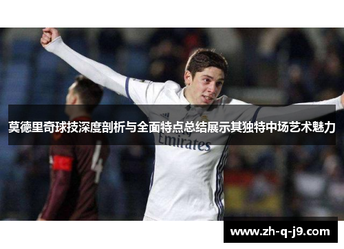 莫德里奇球技深度剖析与全面特点总结展示其独特中场艺术魅力