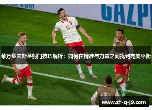 莱万多夫斯基射门技巧解析:如何在精准与力量之间找到完美平衡 莱万多夫斯基射门技巧解析:如何在精准与力量之间找到完美平衡