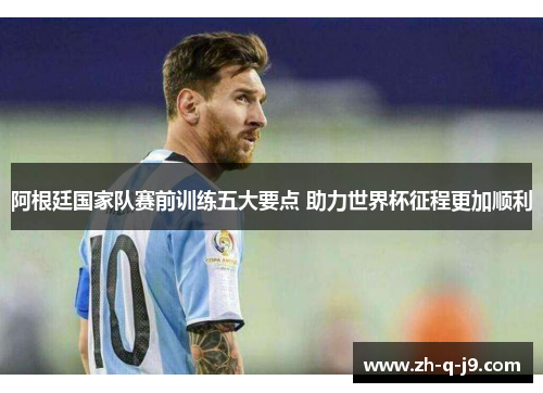 阿根廷国家队赛前训练五大要点 助力世界杯征程更加顺利