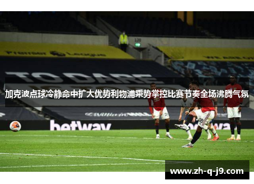 加克波点球冷静命中扩大优势利物浦乘势掌控比赛节奏全场沸腾气氛