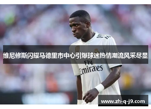 维尼修斯闪耀马德里市中心引爆球迷热情潮流风采尽显