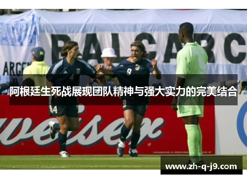 阿根廷生死战展现团队精神与强大实力的完美结合