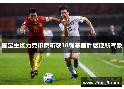 国足主场力克印尼斩获18强赛首胜展现新气象 国足主场力克印尼斩获18强赛首胜展现新气象
